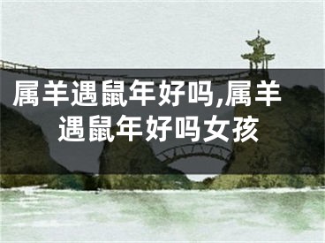 属羊遇鼠年好吗,属羊遇鼠年好吗女孩