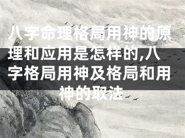 八字命理格局用神的原理和应用是怎样的,八字格局用神及格局和用神的取法