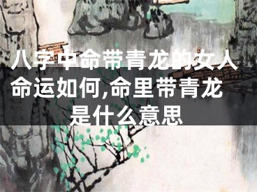 八字中命带青龙的女人命运如何,命里带青龙是什么意思
