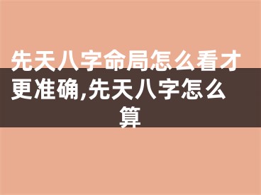 先天八字命局怎么看才更准确,先天八字怎么算