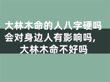 大林木命的人八字硬吗会对身边人有影响吗,大林木命不好吗