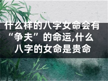 什么样的八字女命会有“争夫”的命运,什么八字的女命是贵命