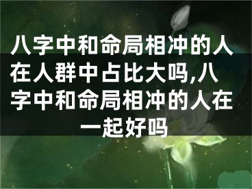 八字中和命局相冲的人在人群中占比大吗,八字中和命局相冲的人在一起好吗