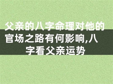 父亲的八字命理对他的官场之路有何影响,八字看父亲运势