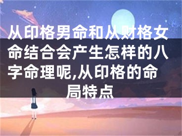 从印格男命和从财格女命结合会产生怎样的八字命理呢,从印格的命局特点