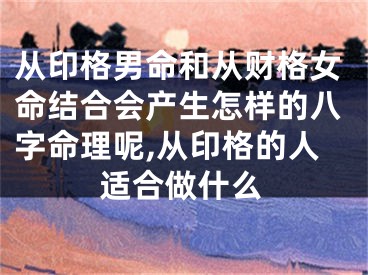 从印格男命和从财格女命结合会产生怎样的八字命理呢,从印格的人适合做什么