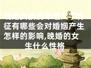 晚婚女孩的命理八字特征有哪些会对婚姻产生怎样的影响,晚婚的女生什么性格