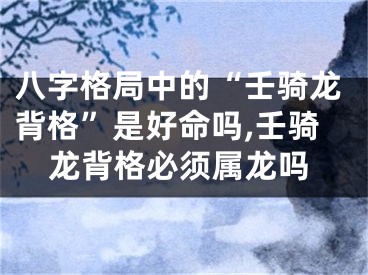 八字格局中的“壬骑龙背格”是好命吗,壬骑龙背格必须属龙吗