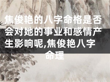 焦俊艳的八字命格是否会对她的事业和感情产生影响呢,焦俊艳八字命理
