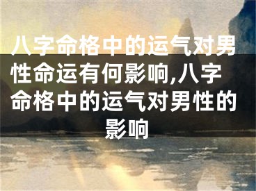 八字命格中的运气对男性命运有何影响,八字命格中的运气对男性的影响