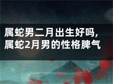 属蛇男二月出生好吗,属蛇2月男的性格脾气