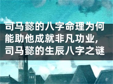 司马懿的八字命理为何能助他成就非凡功业,司马懿的生辰八字之谜