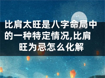 比肩太旺是八字命局中的一种特定情况,比肩旺为忌怎么化解