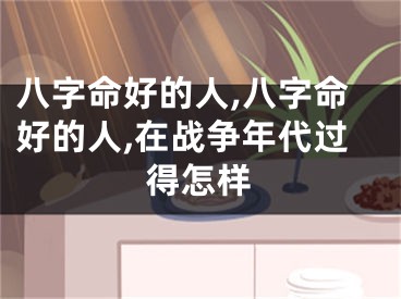 八字命好的人,八字命好的人,在战争年代过得怎样