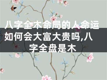 八字全木命局的人命运如何会大富大贵吗,八字全盘是木