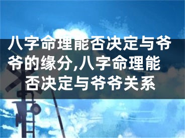 八字命理能否决定与爷爷的缘分,八字命理能否决定与爷爷关系