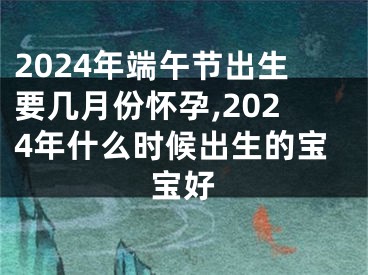 2024年端午节出生要几月份怀孕,2024年什么时候出生的宝宝好