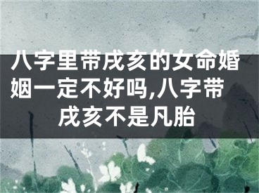 八字里带戌亥的女命婚姻一定不好吗,八字带戌亥不是凡胎
