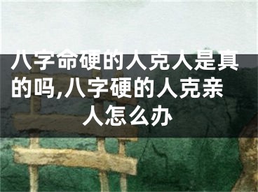 八字命硬的人克人是真的吗,八字硬的人克亲人怎么办
