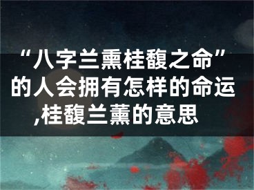 “八字兰熏桂馥之命”的人会拥有怎样的命运,桂馥兰薰的意思