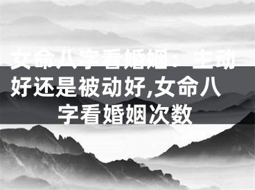 女命八字看婚姻：主动好还是被动好,女命八字看婚姻次数