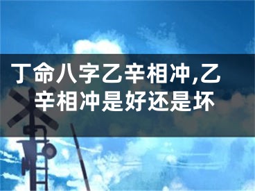 丁命八字乙辛相冲,乙辛相冲是好还是坏
