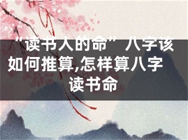 “读书人的命”八字该如何推算,怎样算八字读书命
