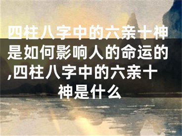 四柱八字中的六亲十神是如何影响人的命运的,四柱八字中的六亲十神是什么