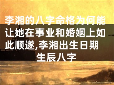 李湘的八字命格为何能让她在事业和婚姻上如此顺遂,李湘出生日期生辰八字