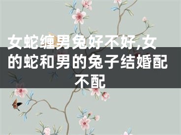 女蛇缠男兔好不好,女的蛇和男的兔子结婚配不配