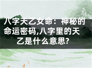 八字天乙女命：神秘的命运密码,八字里的天乙是什么意思?