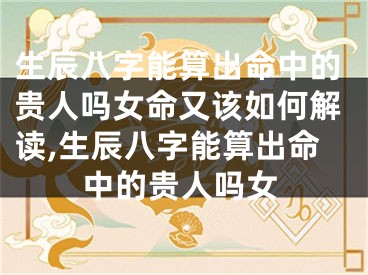 生辰八字能算出命中的贵人吗女命又该如何解读,生辰八字能算出命中的贵人吗女