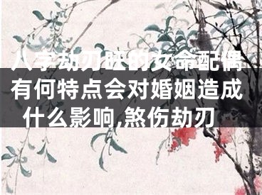 八字劫刃旺的女命配偶有何特点会对婚姻造成什么影响,煞伤劫刃