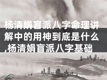 杨清娟盲派八字命理讲解中的用神到底是什么,杨清娟盲派八字基础