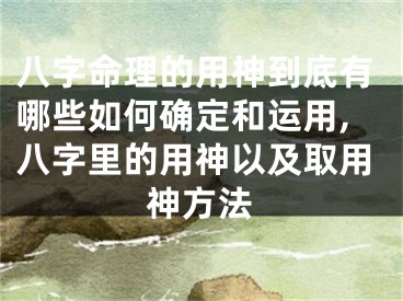 八字命理的用神到底有哪些如何确定和运用,八字里的用神以及取用神方法