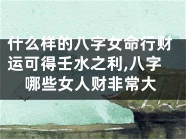 什么样的八字女命行财运可得壬水之利,八字哪些女人财非常大