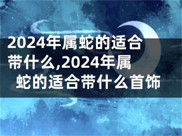2024年属蛇的适合带什么,2024年属蛇的适合带什么首饰
