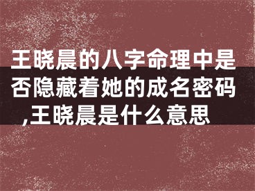 王晓晨的八字命理中是否隐藏着她的成名密码,王晓晨是什么意思