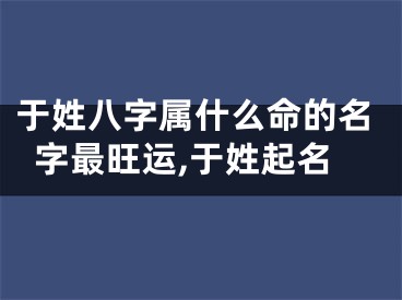 于姓八字属什么命的名字最旺运,于姓起名