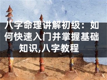 八字命理讲解初级：如何快速入门并掌握基础知识,八字教程