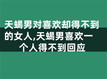 天蝎男对喜欢却得不到的女人,天蝎男喜欢一个人得不到回应