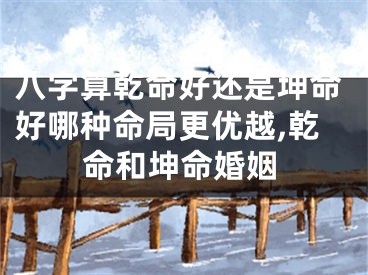 八字算乾命好还是坤命好哪种命局更优越,乾命和坤命婚姻