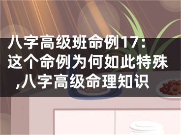 八字高级班命例17：这个命例为何如此特殊,八字高级命理知识