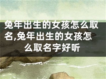兔年出生的女孩怎么取名,兔年出生的女孩怎么取名字好听