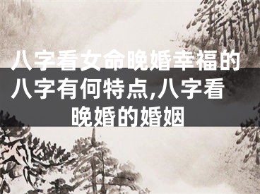 八字看女命晚婚幸福的八字有何特点,八字看晚婚的婚姻