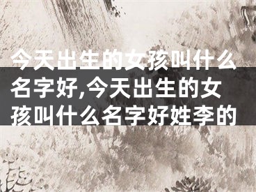 今天出生的女孩叫什么名字好,今天出生的女孩叫什么名字好姓李的