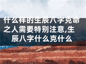 什么样的生辰八字克命之人需要特别注意,生辰八字什么克什么