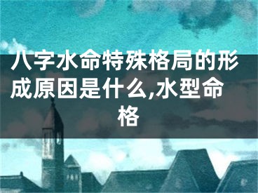 八字水命特殊格局的形成原因是什么,水型命格