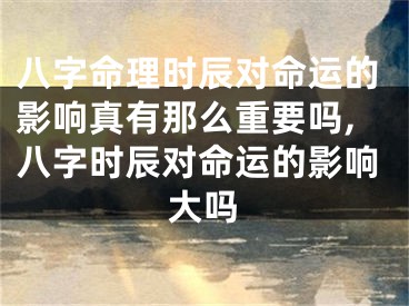 八字命理时辰对命运的影响真有那么重要吗,八字时辰对命运的影响大吗
