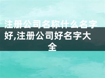 注册公司名称什么名字好,注册公司好名字大全